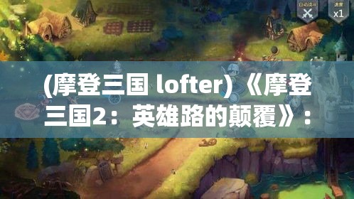 (摩登三国 lofter) 《摩登三国2：英雄路的颠覆》：三国乱世再起风云，现代束昱辉掌阵，指点战局！