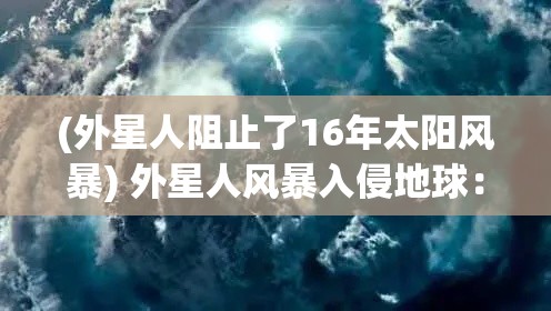 (外星人阻止了16年太阳风暴) 外星人风暴入侵地球：为生存而战，人类团结一致面对未知威胁，共抗外来侵略力量