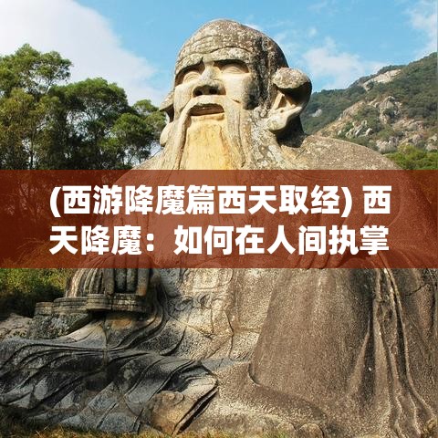 (西游降魔篇西天取经) 西天降魔：如何在人间执掌正义与驱除邪恶的传奇之旅