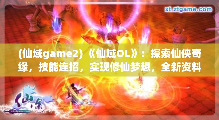 (仙域game2) 《仙域OL》：探索仙侠奇缘，技能连招，实现修仙梦想，全新资料片限时上线！