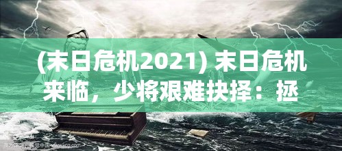 (末日危机2021) 末日危机来临，少将艰难抉择：拯救人类或牺牲自我？——揭秘他的决策与牵动人心的背后故事