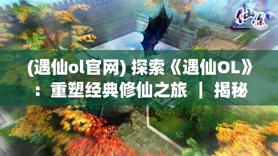 (遇仙ol官网) 探索《遇仙OL》：重塑经典修仙之旅 ｜ 揭秘全新角色设计与技能创新如何提升游戏体验