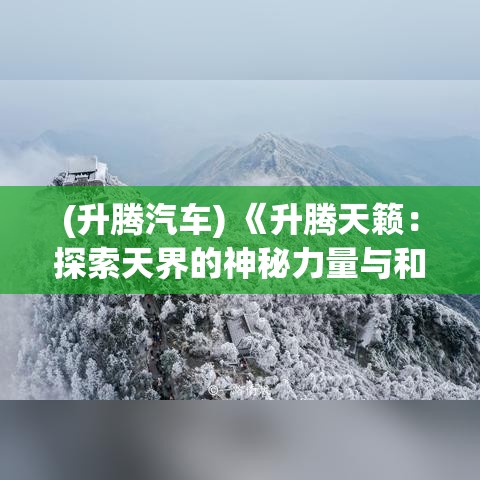 (升腾汽车) 《升腾天籁：探索天界的神秘力量与和谐之美》——揭开天界神秘面纱，探索其奥秘力量与天籍和谐之美的奇妙旅程。