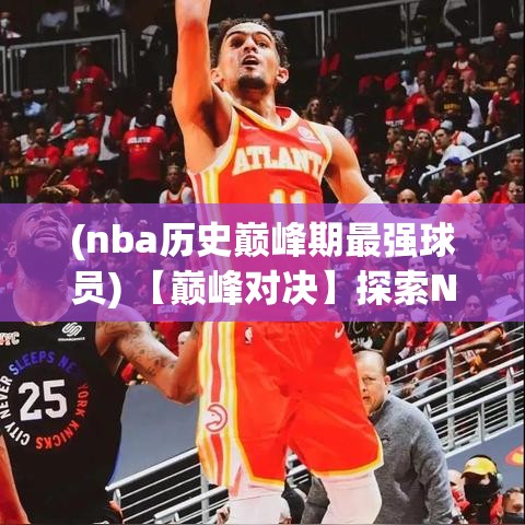 (nba历史巅峰期最强球员) 【巅峰对决】探索NBA历史上最具影响力的比赛：经典瞬间与球星传奇