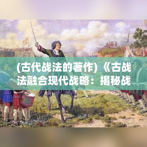 (古代战法的著作) 《古战法融合现代战略：揭秘战争中的变与不变》- 洞察古代战争如何塑造现代战术