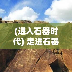 (进入石器时代) 走进石器时代：探索原始人类究竟如何使用早期工具狩猎与生存的故事