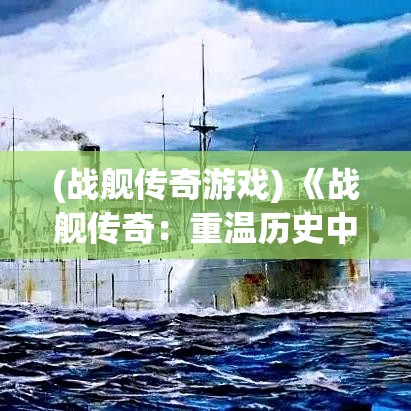 (战舰传奇游戏) 《战舰传奇：重温历史中的海上决战》——揭秘真实事件背后的战略与勇气