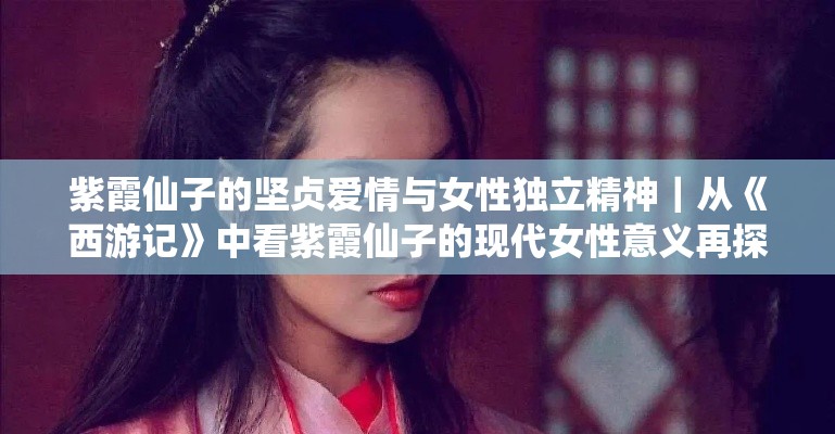 紫霞仙子的坚贞爱情与女性独立精神｜从《西游记》中看紫霞仙子的现代女性意义再探索